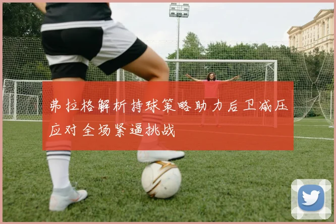 弗拉格解析持球策略助力后卫减压应对全场紧逼挑战