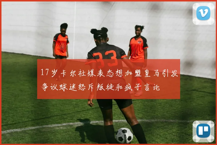 17岁卡尔社媒表态想加盟皇马引发争议球迷怒斥叛徒和疯子言论