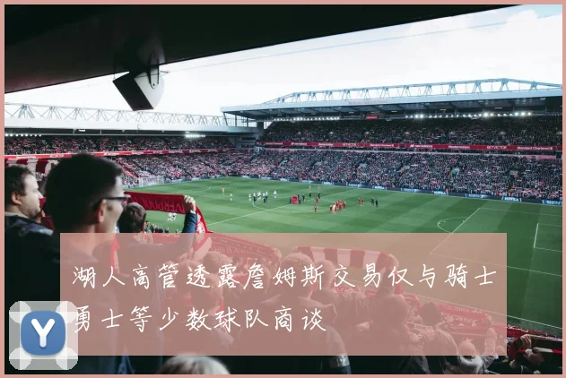 湖人高管透露詹姆斯交易仅与骑士勇士等少数球队商谈