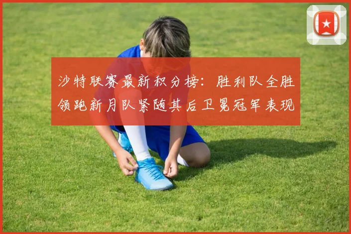 沙特联赛最新积分榜：胜利队全胜领跑新月队紧随其后卫冕冠军表现不佳仅居第七