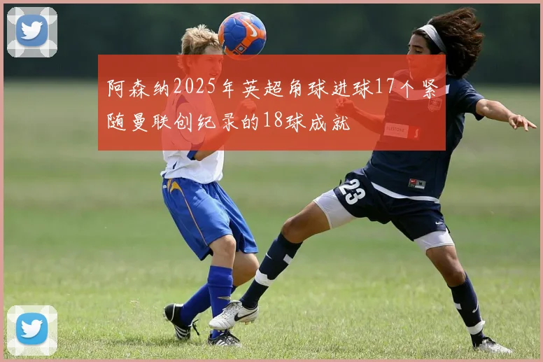 阿森纳2025年英超角球进球17个紧随曼联创纪录的18球成就