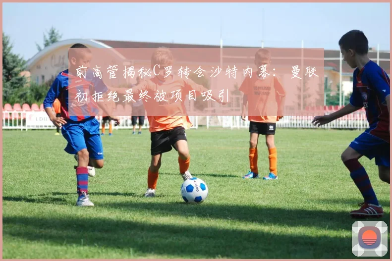 前高管揭秘C罗转会沙特内幕：曼联初拒绝最终被项目吸引