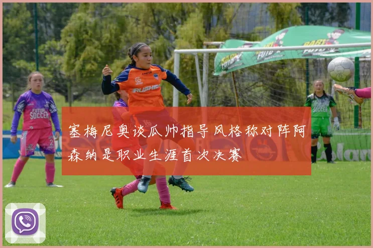 塞梅尼奥谈瓜帅指导风格称对阵阿森纳是职业生涯首次决赛