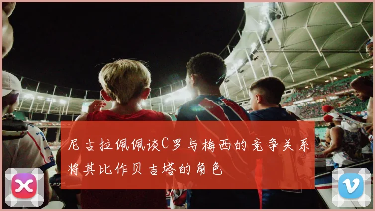 尼古拉佩佩谈C罗与梅西的竞争关系将其比作贝吉塔的角色