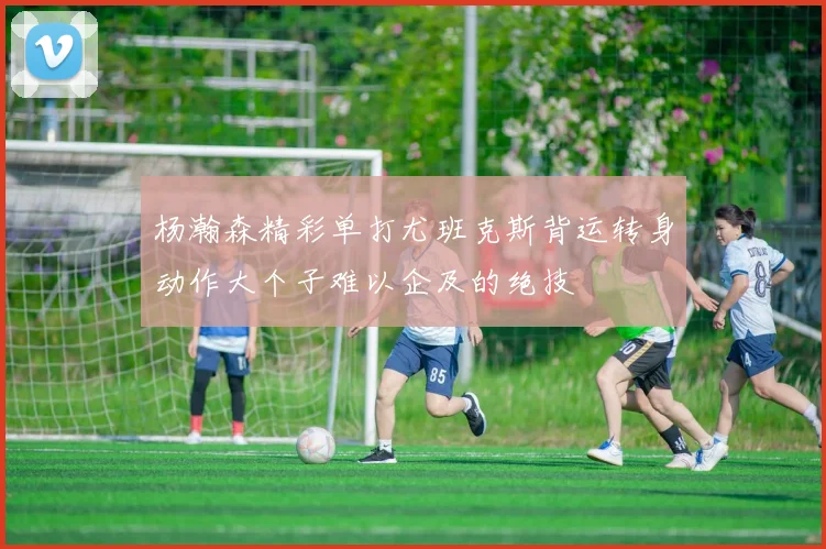 杨瀚森精彩单打尤班克斯背运转身动作大个子难以企及的绝技