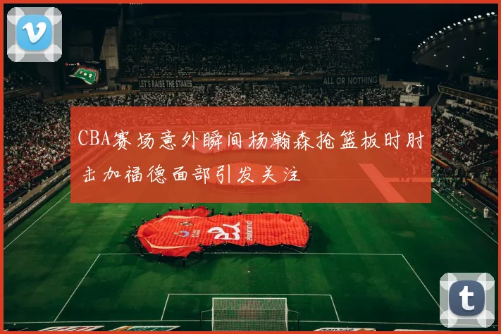 CBA赛场意外瞬间杨瀚森抢篮板时肘击加福德面部引发关注