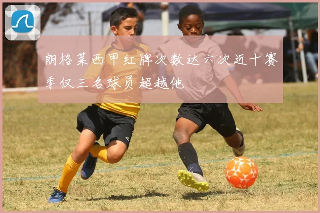 朗格莱西甲红牌次数达六次近十赛季仅三名球员超越他