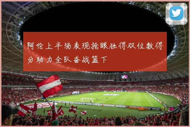 阿伦上半场表现抢眼独得双位数得分助力全队奋战篮下