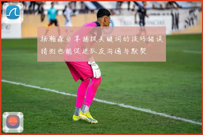 杨瀚森分享捕捉关键词的技巧错误猜测也能促进队友沟通与默契