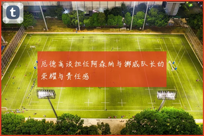 厄德高谈担任阿森纳与挪威队长的荣耀与责任感