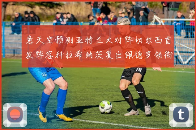 意天空预测亚特兰大对阵切尔西首发阵容科拉希纳茨复出佩德罗领衔出战