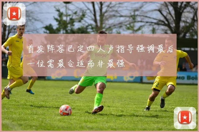 首发阵容已定四人卢指导强调最后一位需最合适而非最强