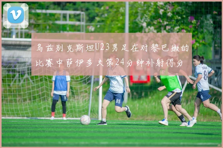 乌兹别克斯坦U23男足在对黎巴嫩的比赛中萨伊多夫第24分钟补射得分领先1-0