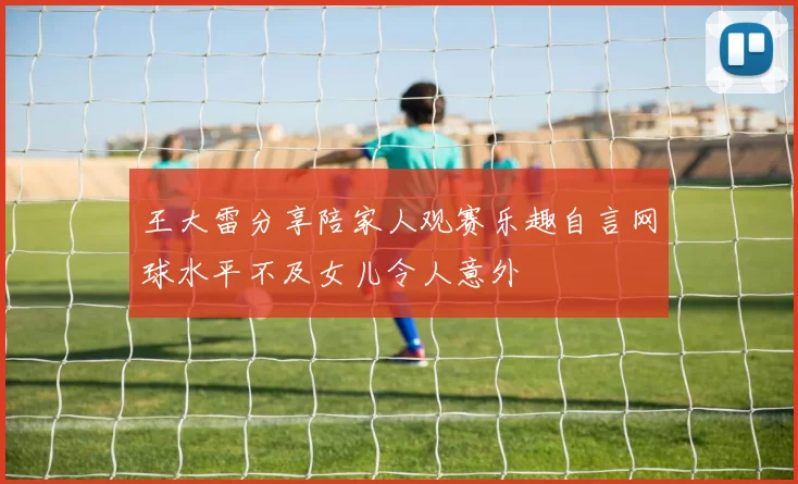 王大雷分享陪家人观赛乐趣自言网球水平不及女儿令人意外