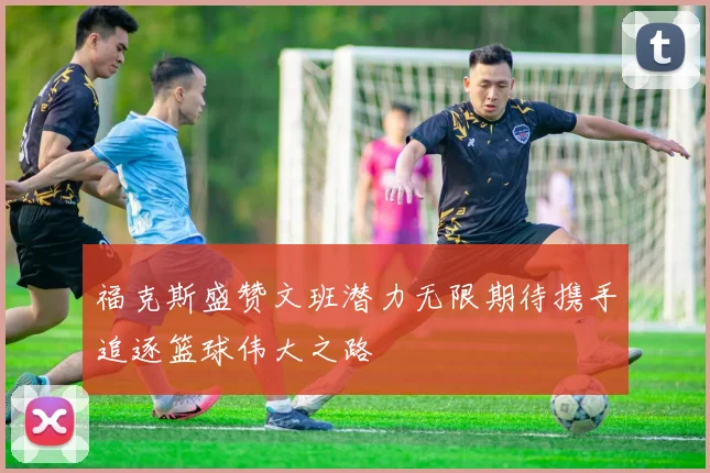 福克斯盛赞文班潜力无限期待携手追逐篮球伟大之路