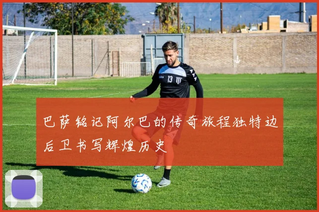 巴萨铭记阿尔巴的传奇旅程独特边后卫书写辉煌历史