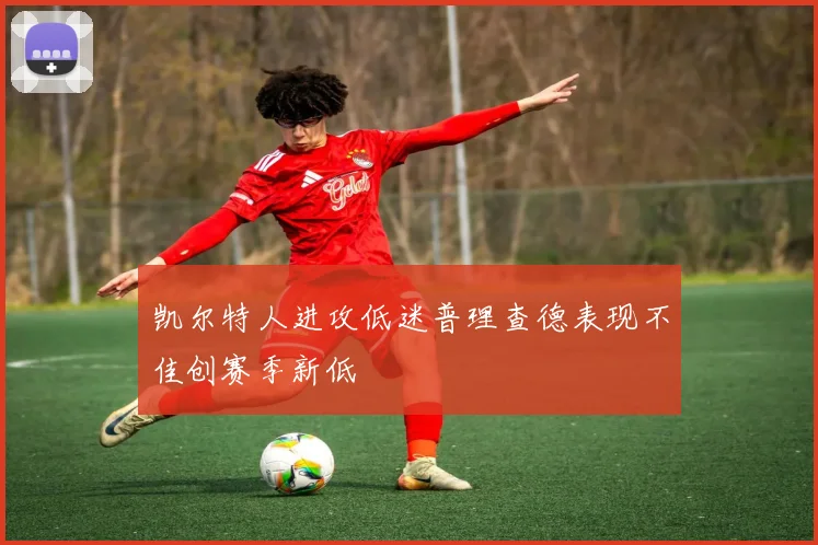 凯尔特人进攻低迷普理查德表现不佳创赛季新低
