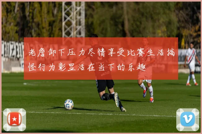 老詹卸下压力尽情享受比赛生活搞怪行为彰显活在当下的乐趣