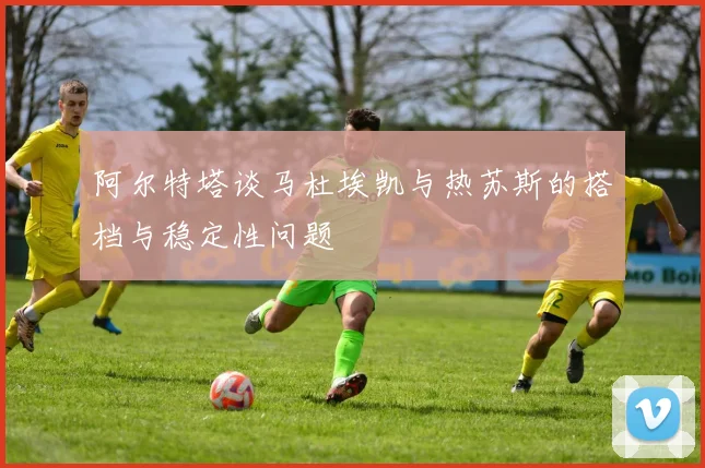 阿尔特塔谈马杜埃凯与热苏斯的搭档与稳定性问题