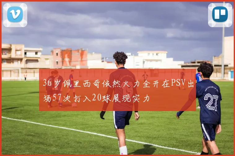 36岁佩里西奇依然火力全开在PSV出场57次打入20球展现实力
