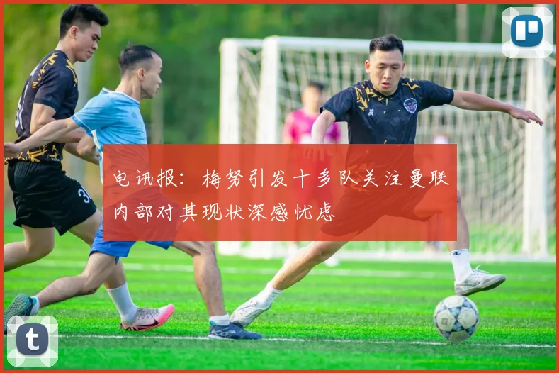 电讯报：梅努引发十多队关注曼联内部对其现状深感忧虑