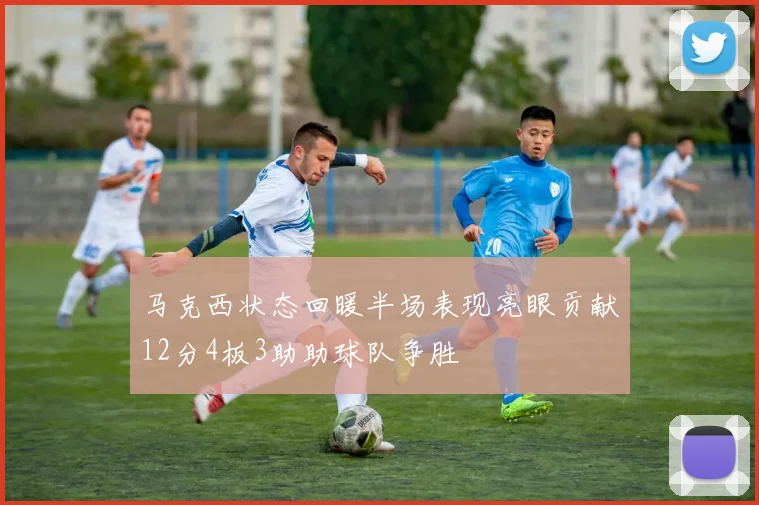 马克西状态回暖半场表现亮眼贡献12分4板3助助球队争胜