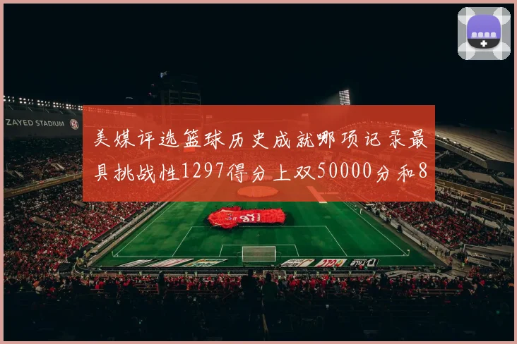 美媒评选篮球历史成就哪项记录最具挑战性1297得分上双50000分和8次总决赛