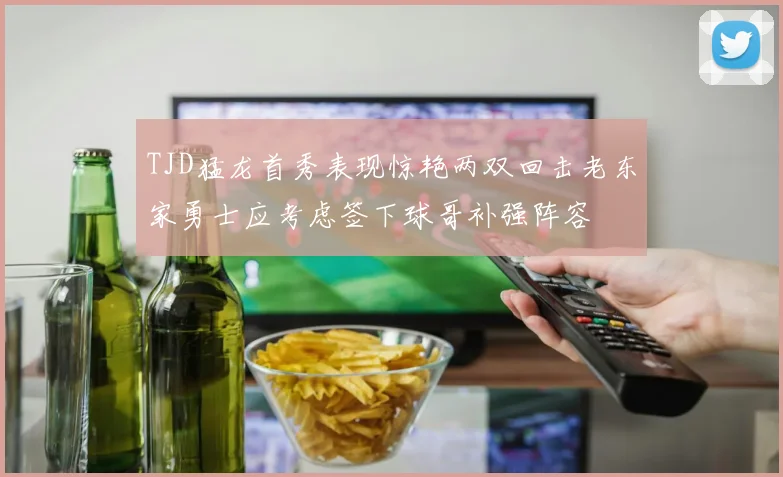 TJD猛龙首秀表现惊艳两双回击老东家勇士应考虑签下球哥补强阵容
